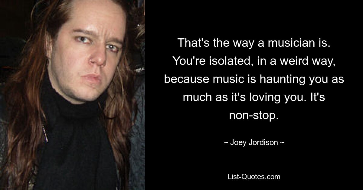 That's the way a musician is. You're isolated, in a weird way, because music is haunting you as much as it's loving you. It's non-stop. — © Joey Jordison