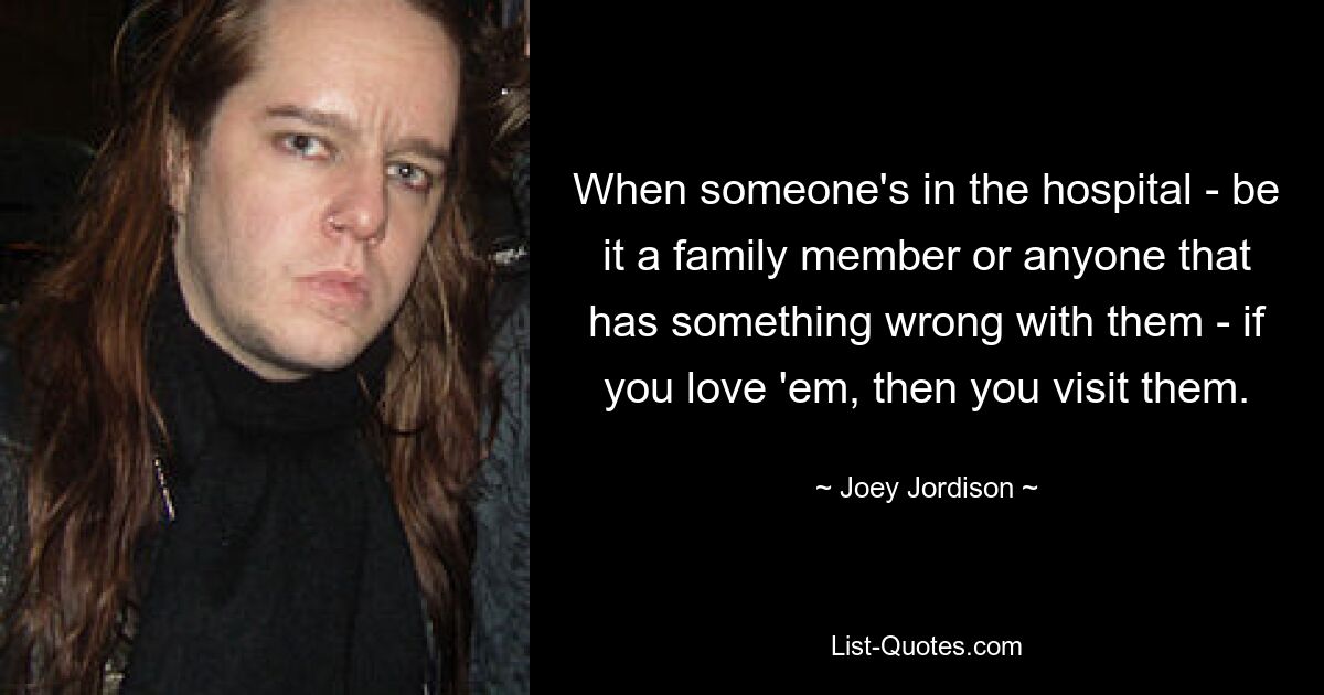 When someone's in the hospital - be it a family member or anyone that has something wrong with them - if you love 'em, then you visit them. — © Joey Jordison