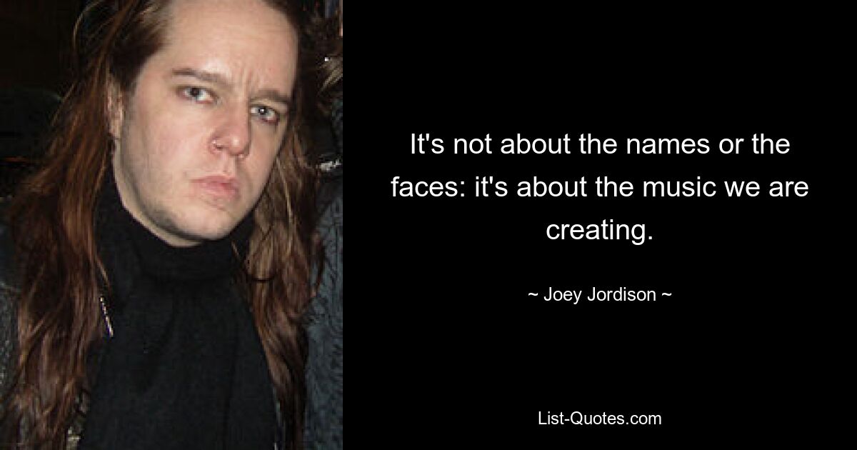 It's not about the names or the faces: it's about the music we are creating. — © Joey Jordison