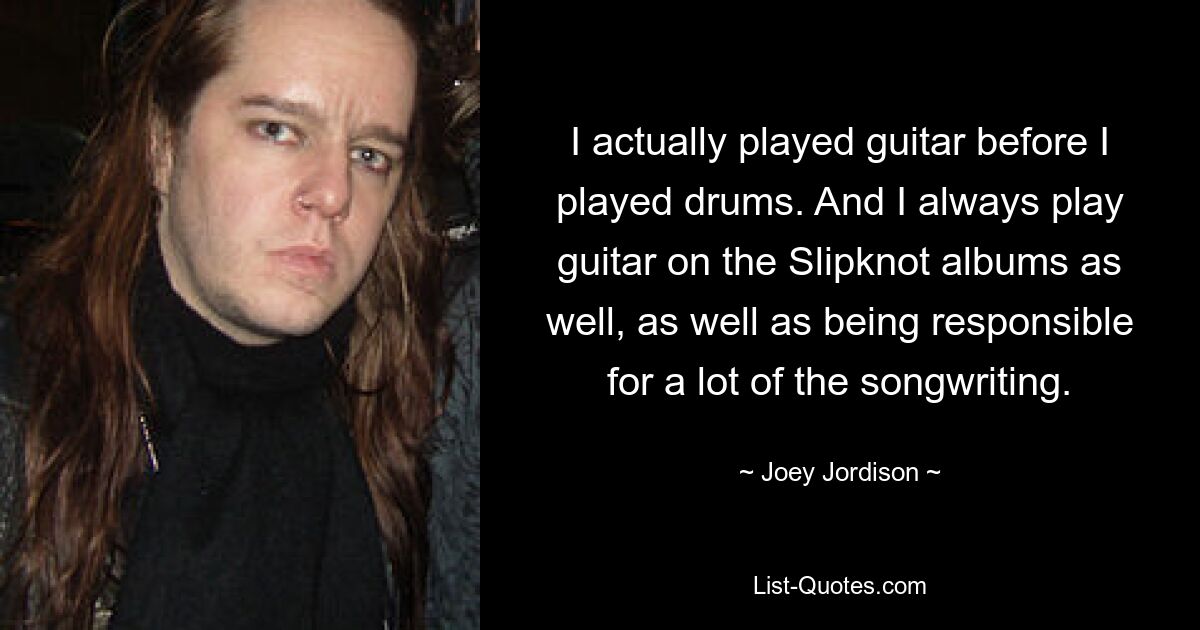 I actually played guitar before I played drums. And I always play guitar on the Slipknot albums as well, as well as being responsible for a lot of the songwriting. — © Joey Jordison