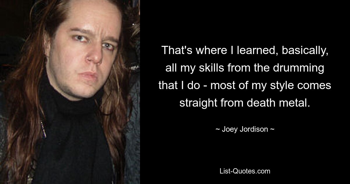 That's where I learned, basically, all my skills from the drumming that I do - most of my style comes straight from death metal. — © Joey Jordison