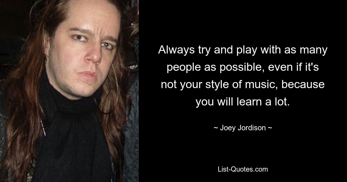 Always try and play with as many people as possible, even if it's not your style of music, because you will learn a lot. — © Joey Jordison