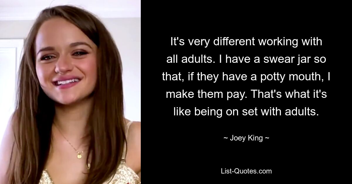 It's very different working with all adults. I have a swear jar so that, if they have a potty mouth, I make them pay. That's what it's like being on set with adults. — © Joey King