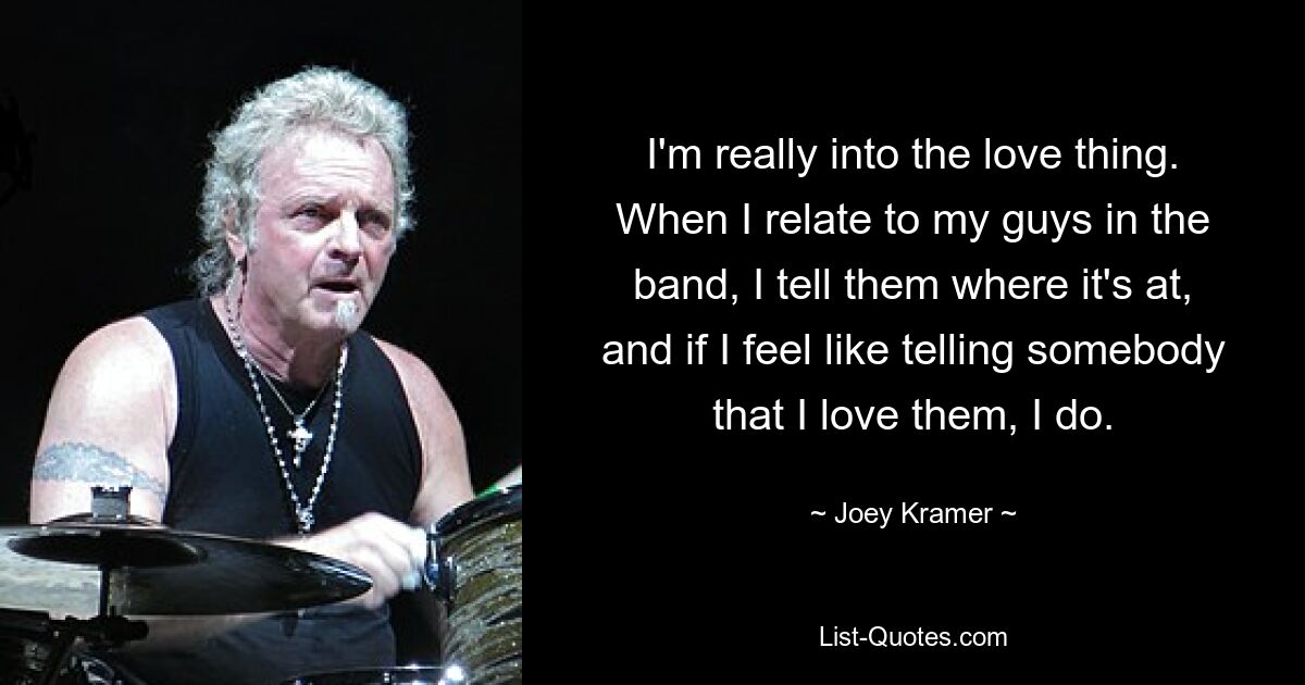 I'm really into the love thing. When I relate to my guys in the band, I tell them where it's at, and if I feel like telling somebody that I love them, I do. — © Joey Kramer