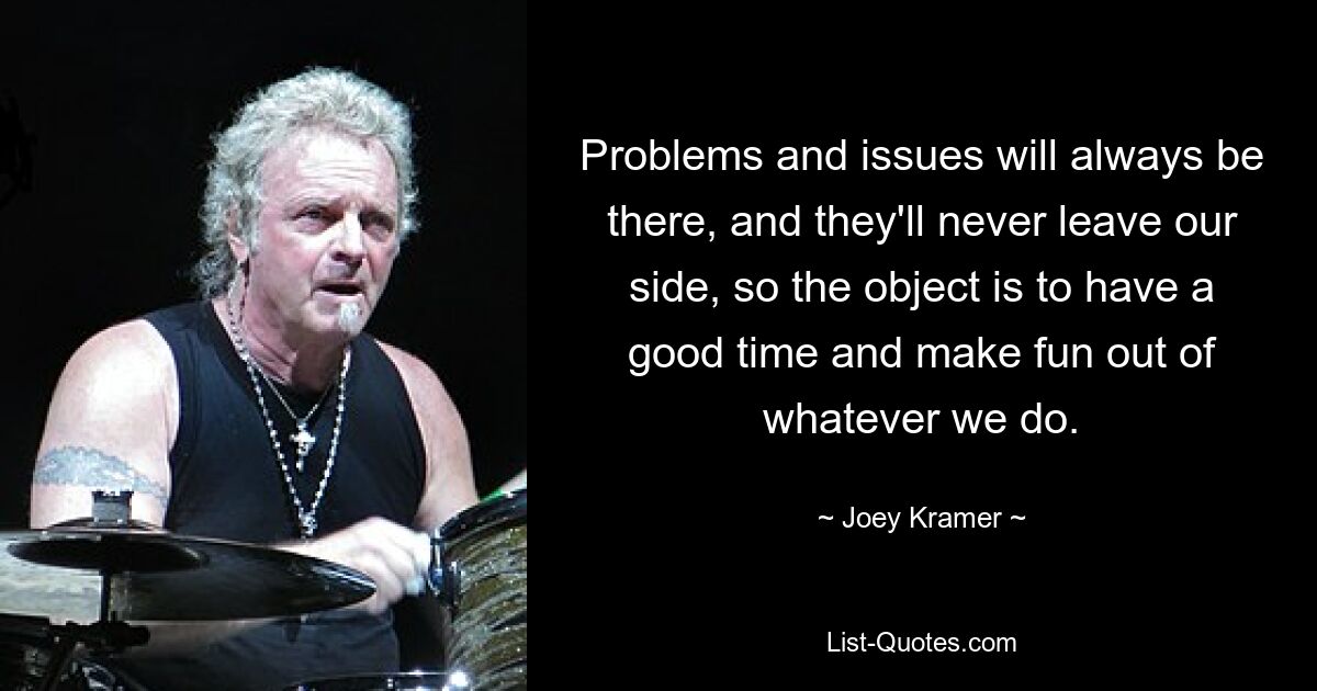 Problems and issues will always be there, and they'll never leave our side, so the object is to have a good time and make fun out of whatever we do. — © Joey Kramer