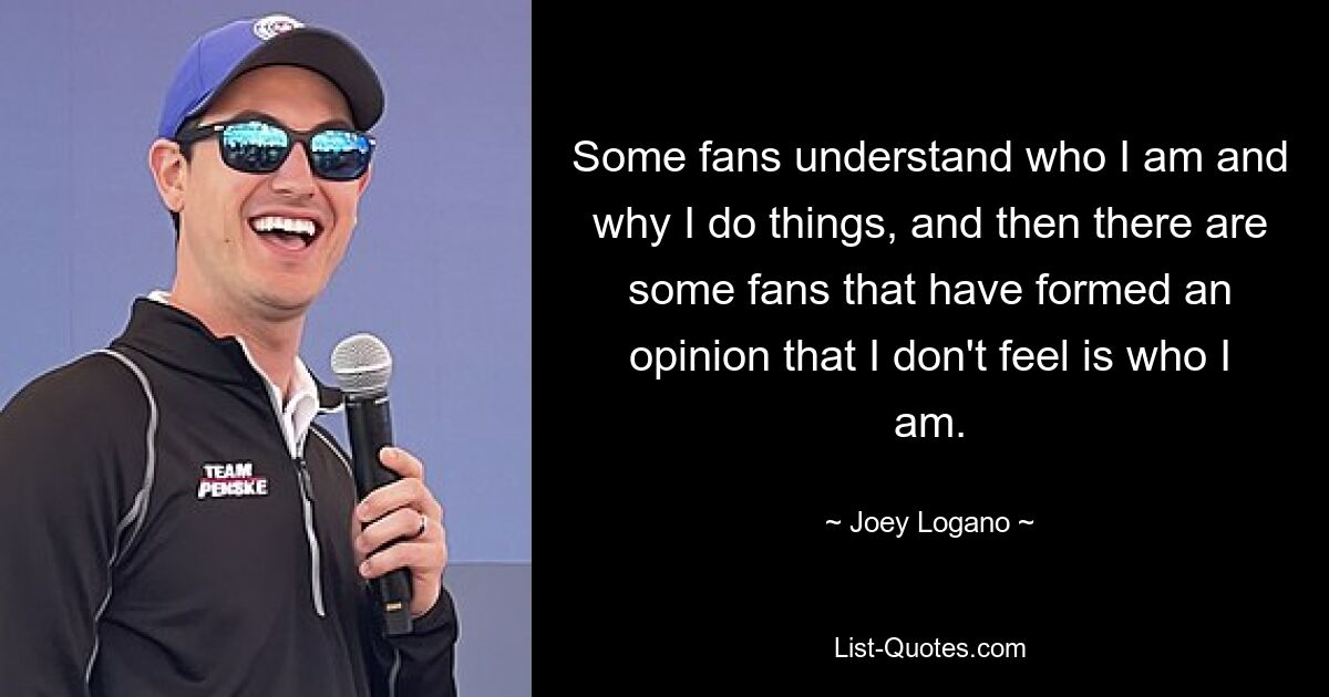 Some fans understand who I am and why I do things, and then there are some fans that have formed an opinion that I don't feel is who I am. — © Joey Logano