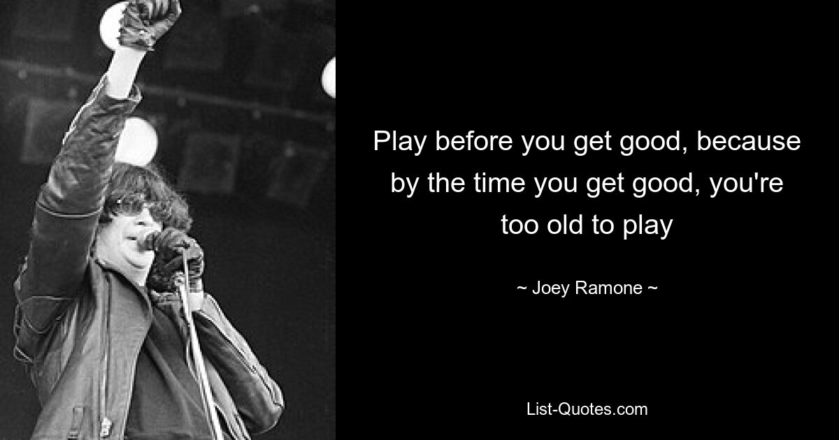 Play before you get good, because by the time you get good, you're too old to play — © Joey Ramone