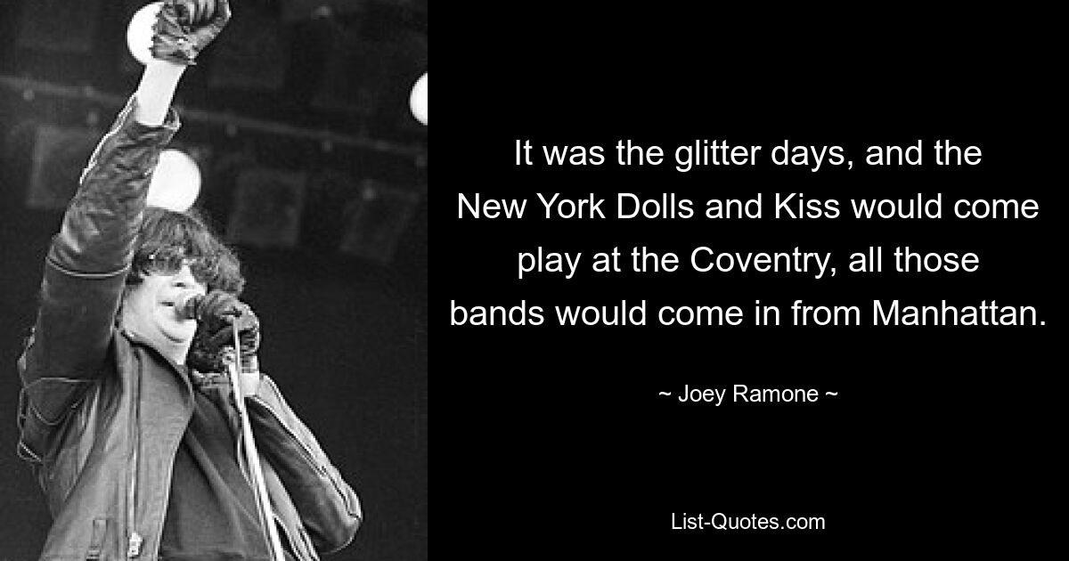 It was the glitter days, and the New York Dolls and Kiss would come play at the Coventry, all those bands would come in from Manhattan. — © Joey Ramone