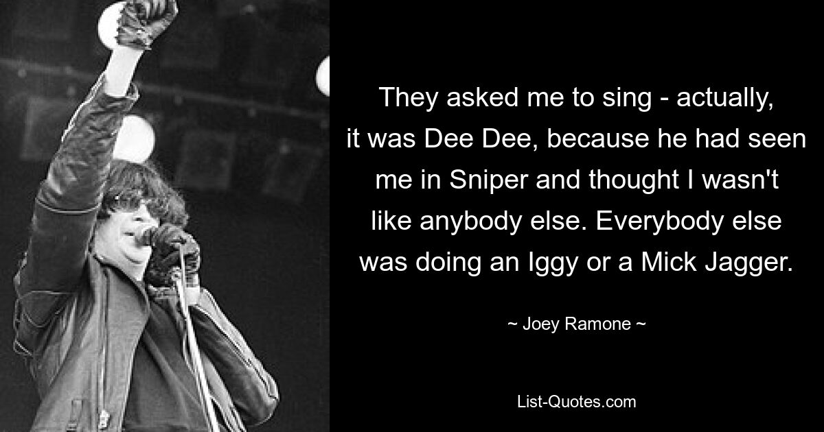 They asked me to sing - actually, it was Dee Dee, because he had seen me in Sniper and thought I wasn't like anybody else. Everybody else was doing an Iggy or a Mick Jagger. — © Joey Ramone