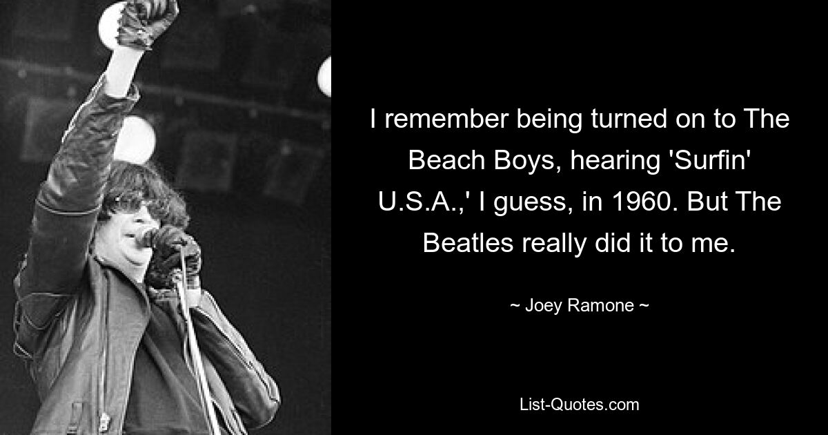 I remember being turned on to The Beach Boys, hearing 'Surfin' U.S.A.,' I guess, in 1960. But The Beatles really did it to me. — © Joey Ramone