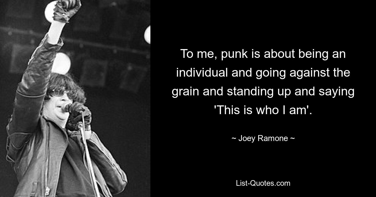 To me, punk is about being an individual and going against the grain and standing up and saying 'This is who I am'. — © Joey Ramone