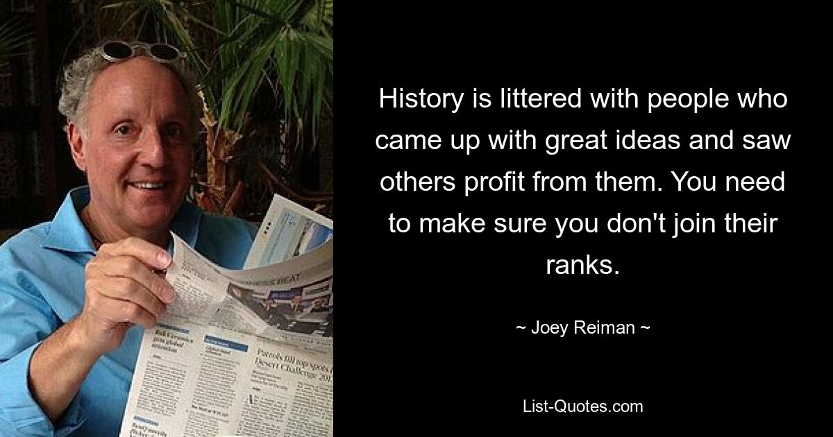 History is littered with people who came up with great ideas and saw others profit from them. You need to make sure you don't join their ranks. — © Joey Reiman