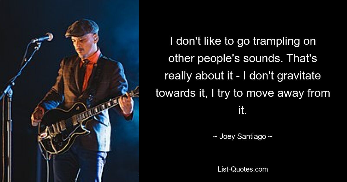 I don't like to go trampling on other people's sounds. That's really about it - I don't gravitate towards it, I try to move away from it. — © Joey Santiago