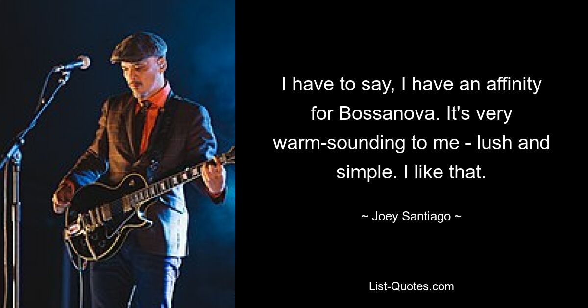 I have to say, I have an affinity for Bossanova. It's very warm-sounding to me - lush and simple. I like that. — © Joey Santiago