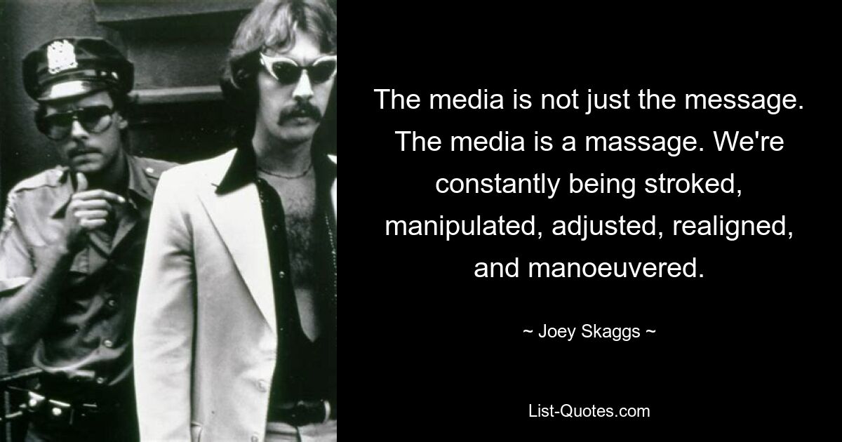 The media is not just the message. The media is a massage. We're constantly being stroked, manipulated, adjusted, realigned, and manoeuvered. — © Joey Skaggs