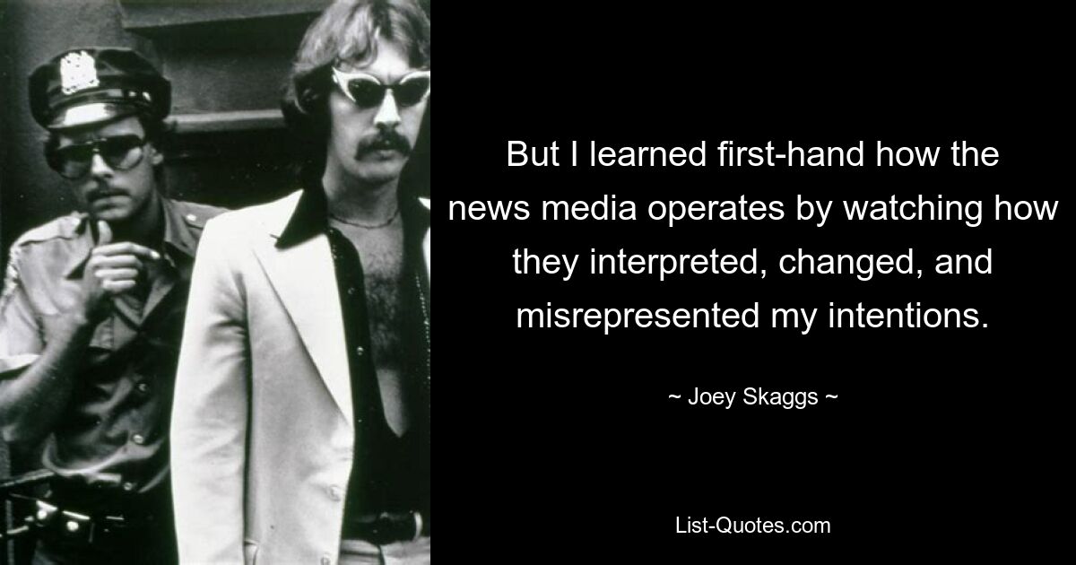 But I learned first-hand how the news media operates by watching how they interpreted, changed, and misrepresented my intentions. — © Joey Skaggs