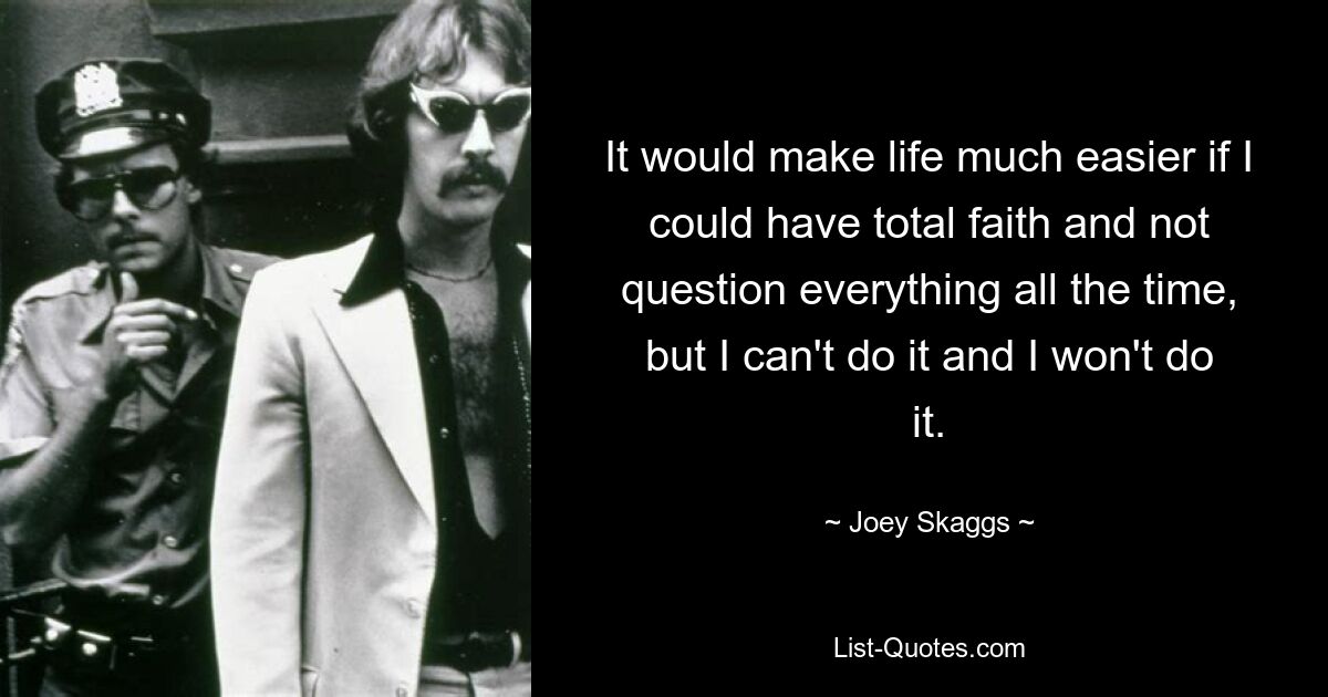 It would make life much easier if I could have total faith and not question everything all the time, but I can't do it and I won't do it. — © Joey Skaggs