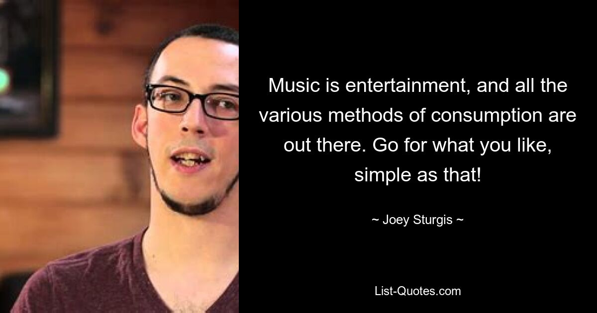 Music is entertainment, and all the various methods of consumption are out there. Go for what you like, simple as that! — © Joey Sturgis