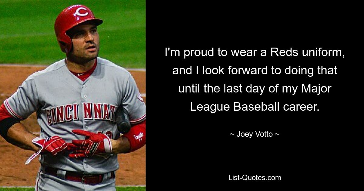 I'm proud to wear a Reds uniform, and I look forward to doing that until the last day of my Major League Baseball career. — © Joey Votto