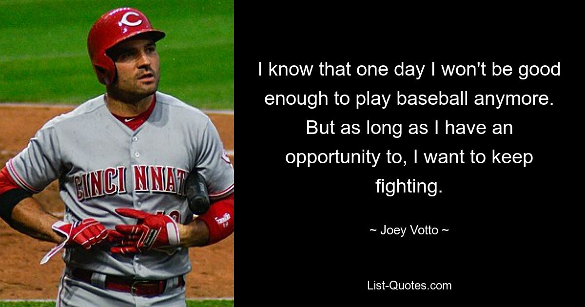 I know that one day I won't be good enough to play baseball anymore. But as long as I have an opportunity to, I want to keep fighting. — © Joey Votto