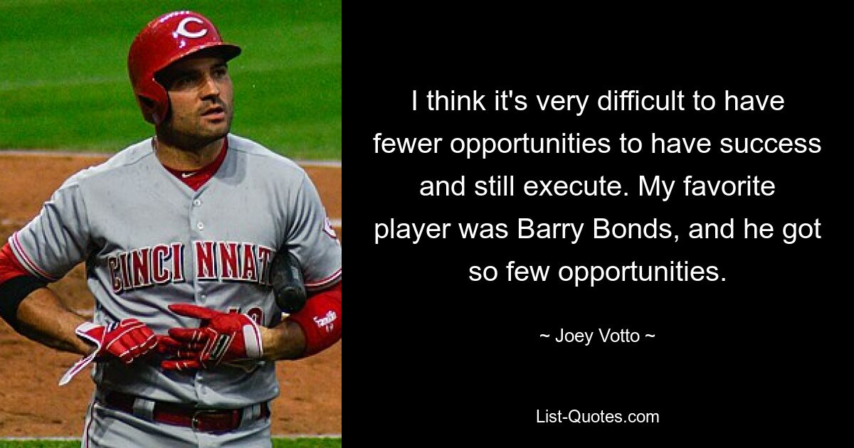 I think it's very difficult to have fewer opportunities to have success and still execute. My favorite player was Barry Bonds, and he got so few opportunities. — © Joey Votto