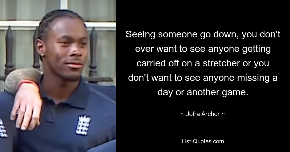 Seeing someone go down, you don't ever want to see anyone getting carried off on a stretcher or you don't want to see anyone missing a day or another game. — © Jofra Archer