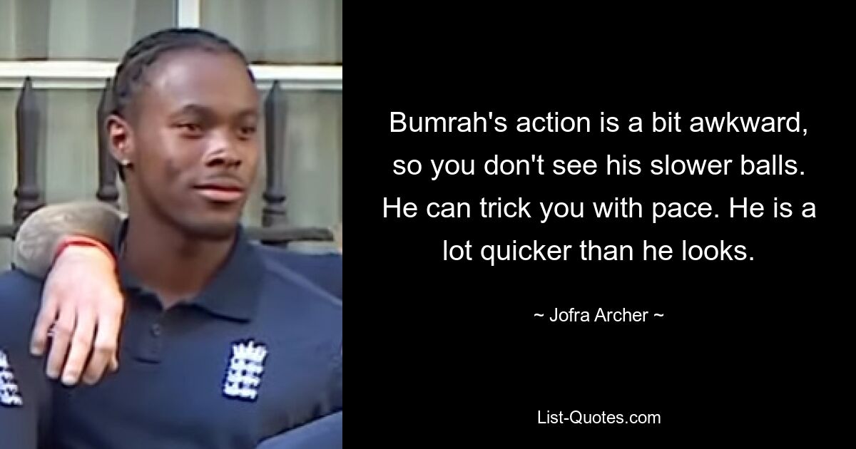 Bumrah's action is a bit awkward, so you don't see his slower balls. He can trick you with pace. He is a lot quicker than he looks. — © Jofra Archer