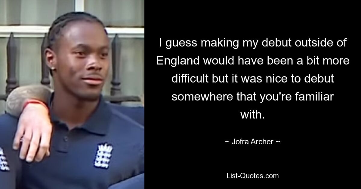 I guess making my debut outside of England would have been a bit more difficult but it was nice to debut somewhere that you're familiar with. — © Jofra Archer