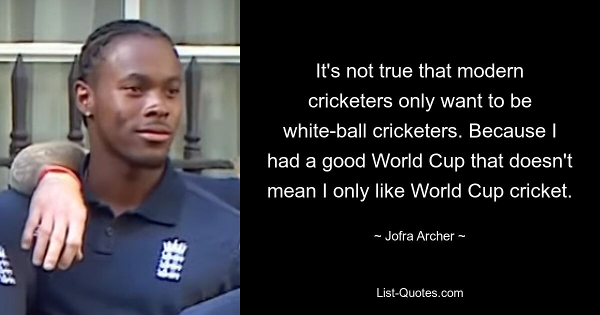 It's not true that modern cricketers only want to be white-ball cricketers. Because I had a good World Cup that doesn't mean I only like World Cup cricket. — © Jofra Archer