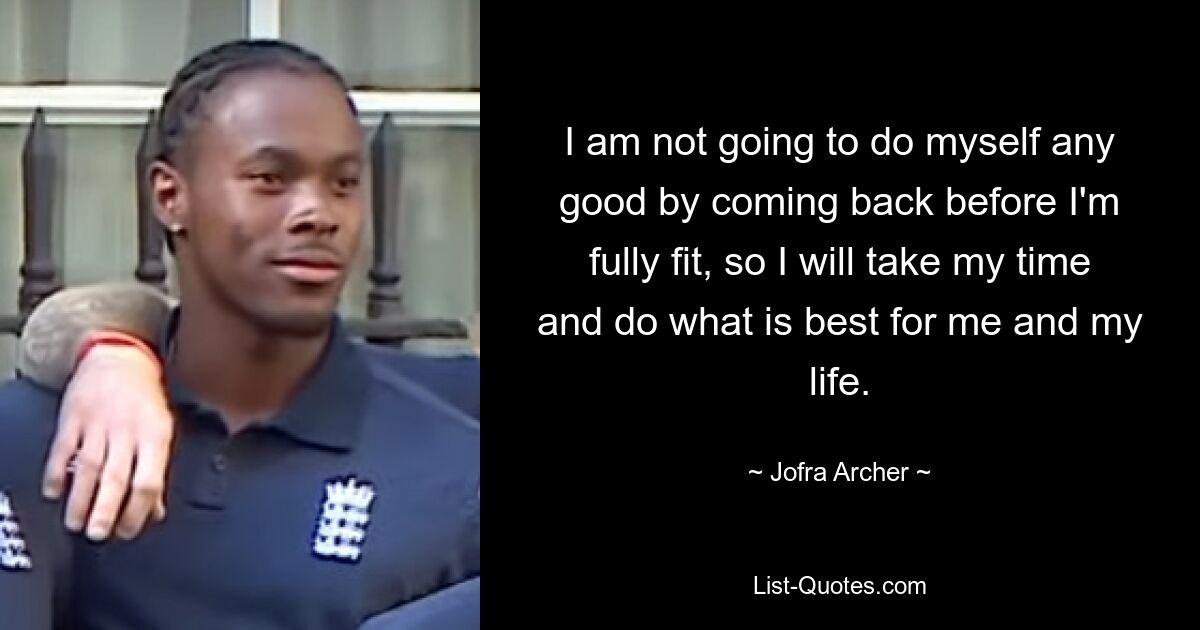 I am not going to do myself any good by coming back before I'm fully fit, so I will take my time and do what is best for me and my life. — © Jofra Archer