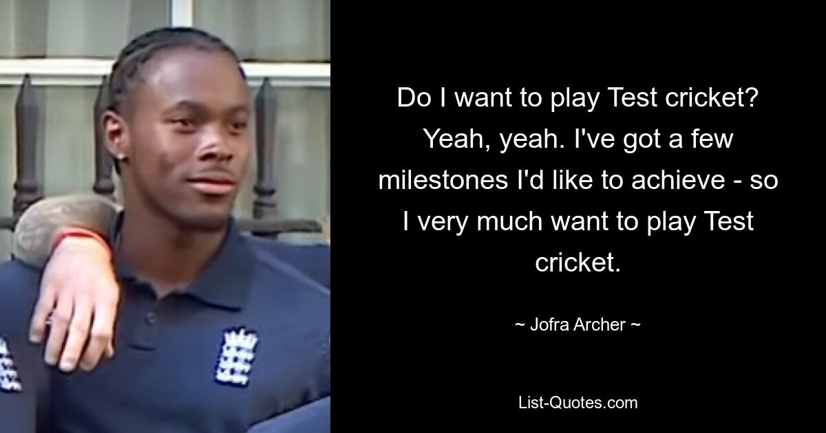 Do I want to play Test cricket? Yeah, yeah. I've got a few milestones I'd like to achieve - so I very much want to play Test cricket. — © Jofra Archer