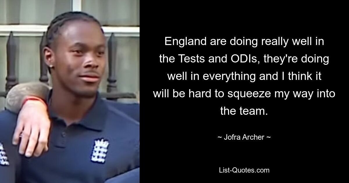 England are doing really well in the Tests and ODIs, they're doing well in everything and I think it will be hard to squeeze my way into the team. — © Jofra Archer