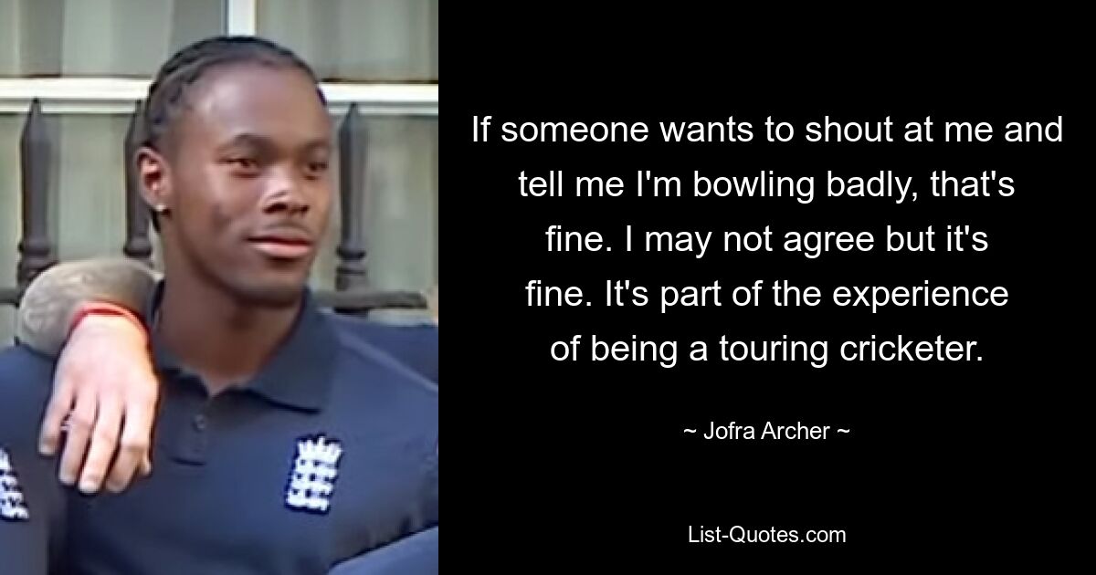 If someone wants to shout at me and tell me I'm bowling badly, that's fine. I may not agree but it's fine. It's part of the experience of being a touring cricketer. — © Jofra Archer