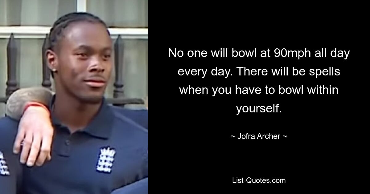 No one will bowl at 90mph all day every day. There will be spells when you have to bowl within yourself. — © Jofra Archer