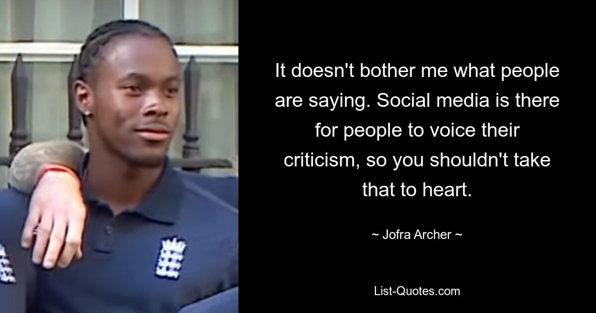 It doesn't bother me what people are saying. Social media is there for people to voice their criticism, so you shouldn't take that to heart. — © Jofra Archer