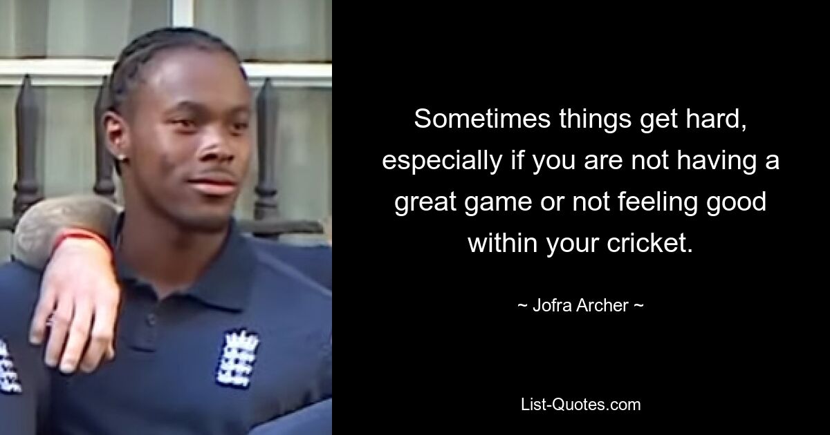 Sometimes things get hard, especially if you are not having a great game or not feeling good within your cricket. — © Jofra Archer