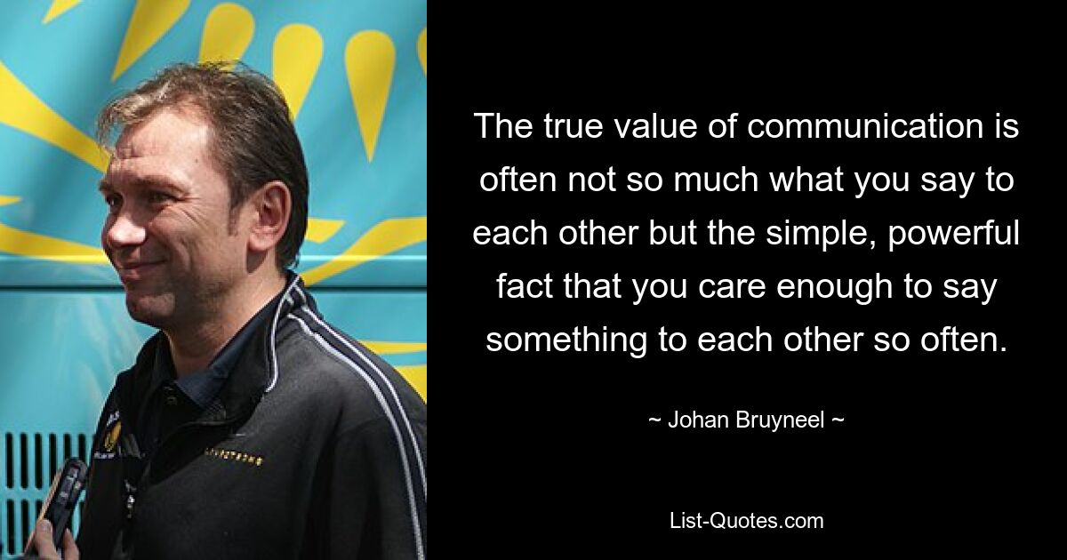 The true value of communication is often not so much what you say to each other but the simple, powerful fact that you care enough to say something to each other so often. — © Johan Bruyneel