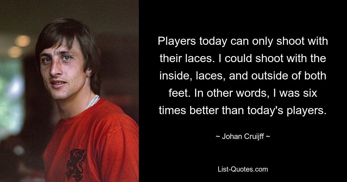 Players today can only shoot with their laces. I could shoot with the inside, laces, and outside of both feet. In other words, I was six times better than today's players. — © Johan Cruijff