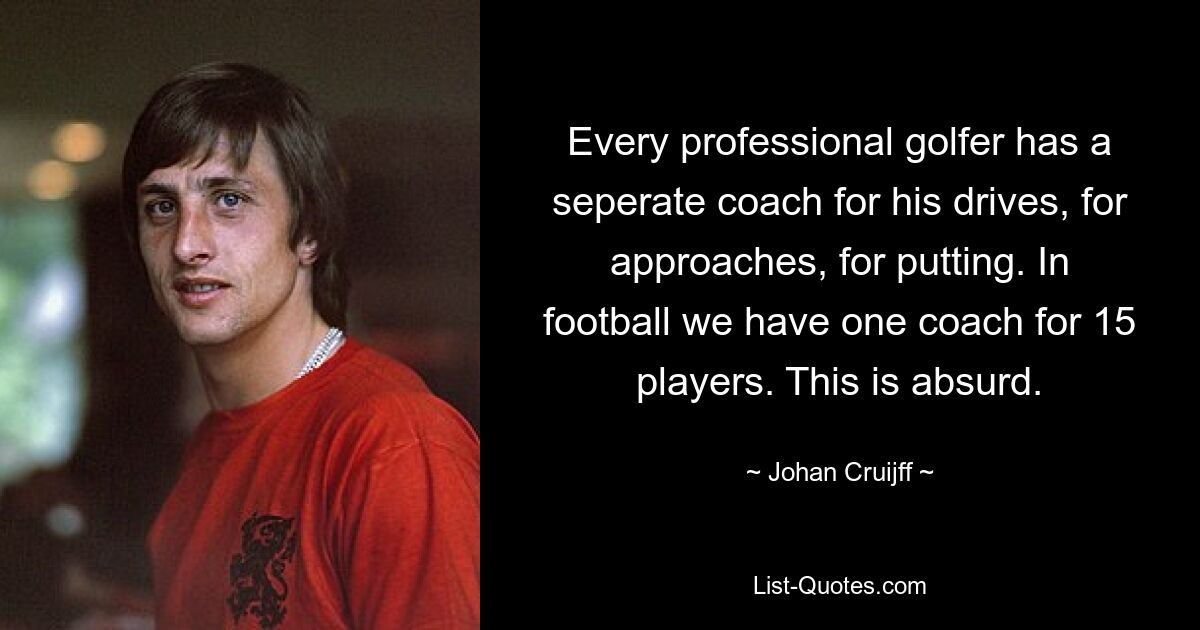 Every professional golfer has a seperate coach for his drives, for approaches, for putting. In football we have one coach for 15 players. This is absurd. — © Johan Cruijff