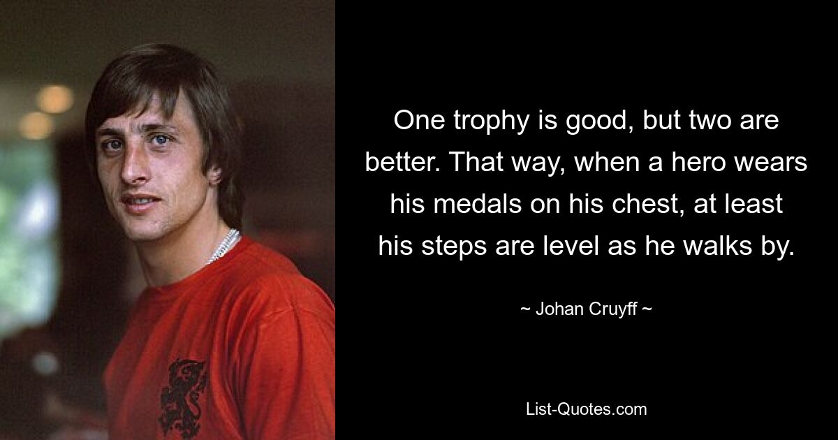 One trophy is good, but two are better. That way, when a hero wears his medals on his chest, at least his steps are level as he walks by. — © Johan Cruyff