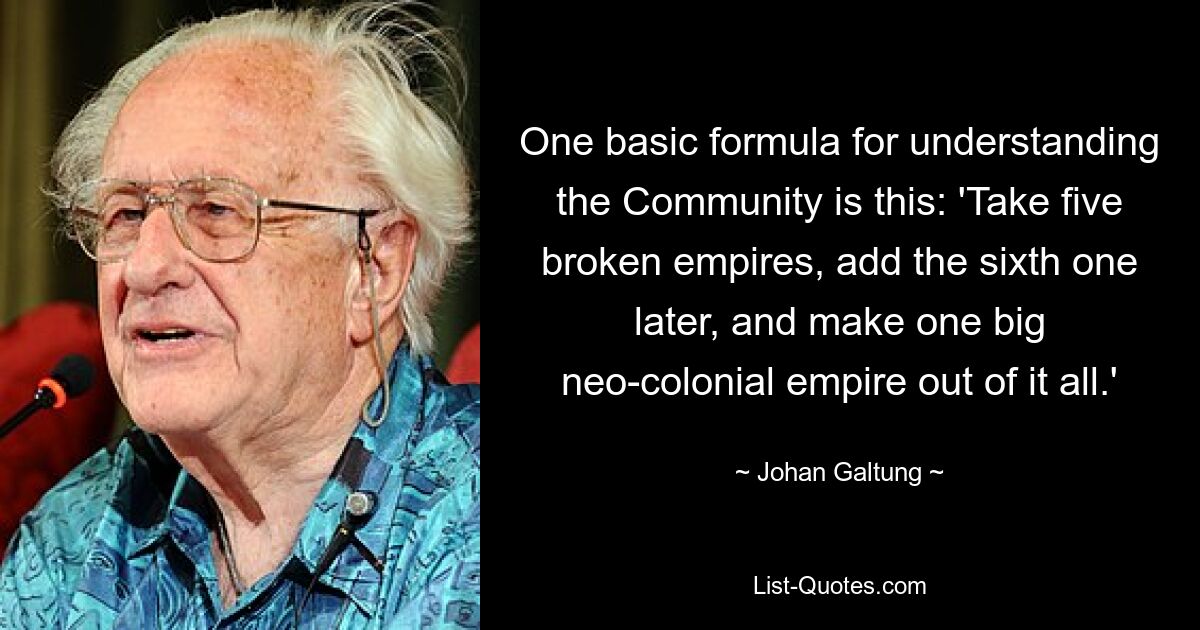 One basic formula for understanding the Community is this: 'Take five broken empires, add the sixth one later, and make one big neo-colonial empire out of it all.' — © Johan Galtung