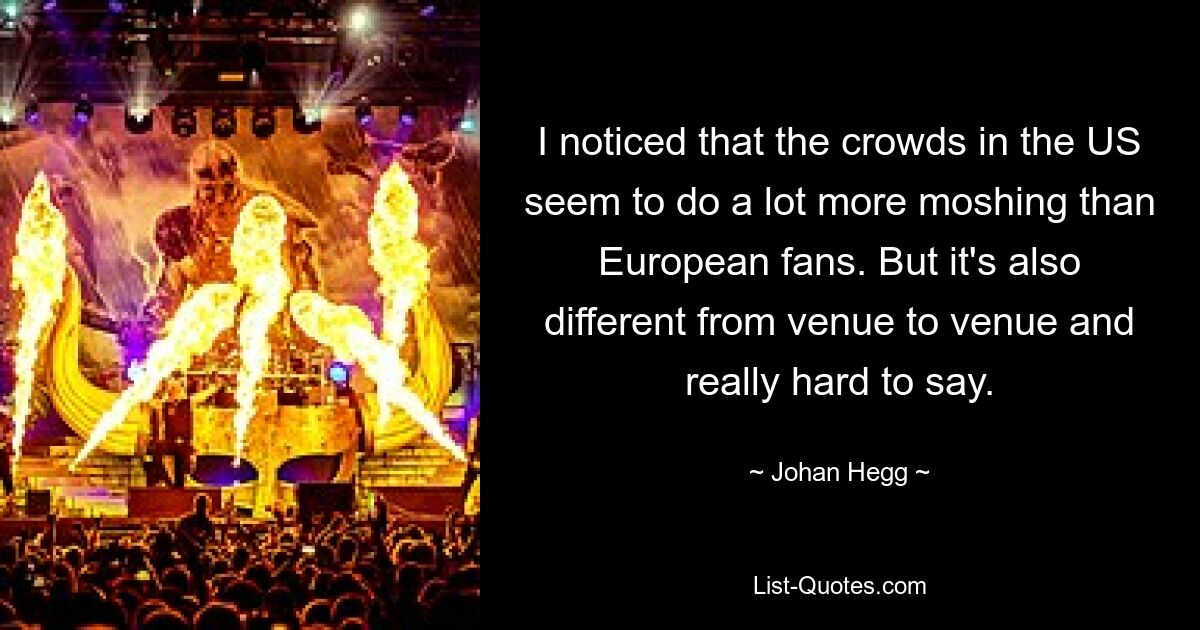 I noticed that the crowds in the US seem to do a lot more moshing than European fans. But it's also different from venue to venue and really hard to say. — © Johan Hegg