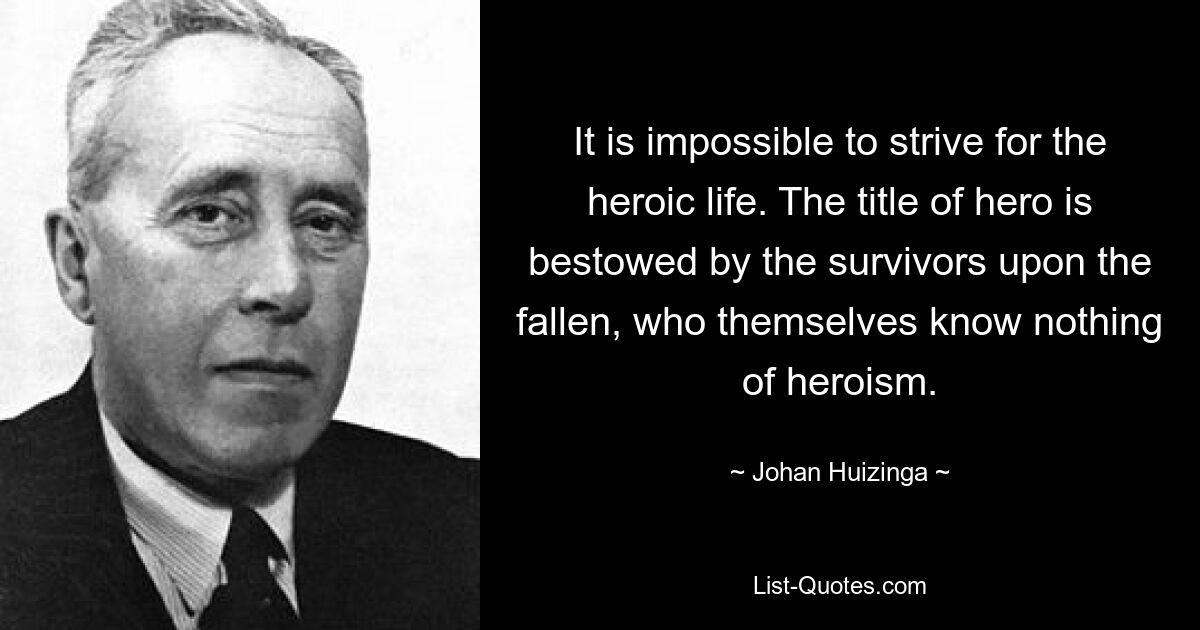 It is impossible to strive for the heroic life. The title of hero is bestowed by the survivors upon the fallen, who themselves know nothing of heroism. — © Johan Huizinga