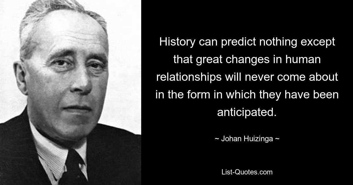 History can predict nothing except that great changes in human relationships will never come about in the form in which they have been anticipated. — © Johan Huizinga