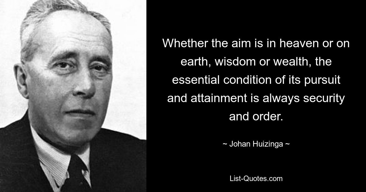 Whether the aim is in heaven or on earth, wisdom or wealth, the essential condition of its pursuit and attainment is always security and order. — © Johan Huizinga