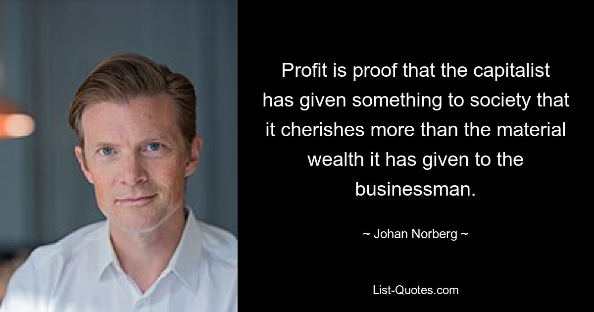 Profit is proof that the capitalist has given something to society that it cherishes more than the material wealth it has given to the businessman. — © Johan Norberg