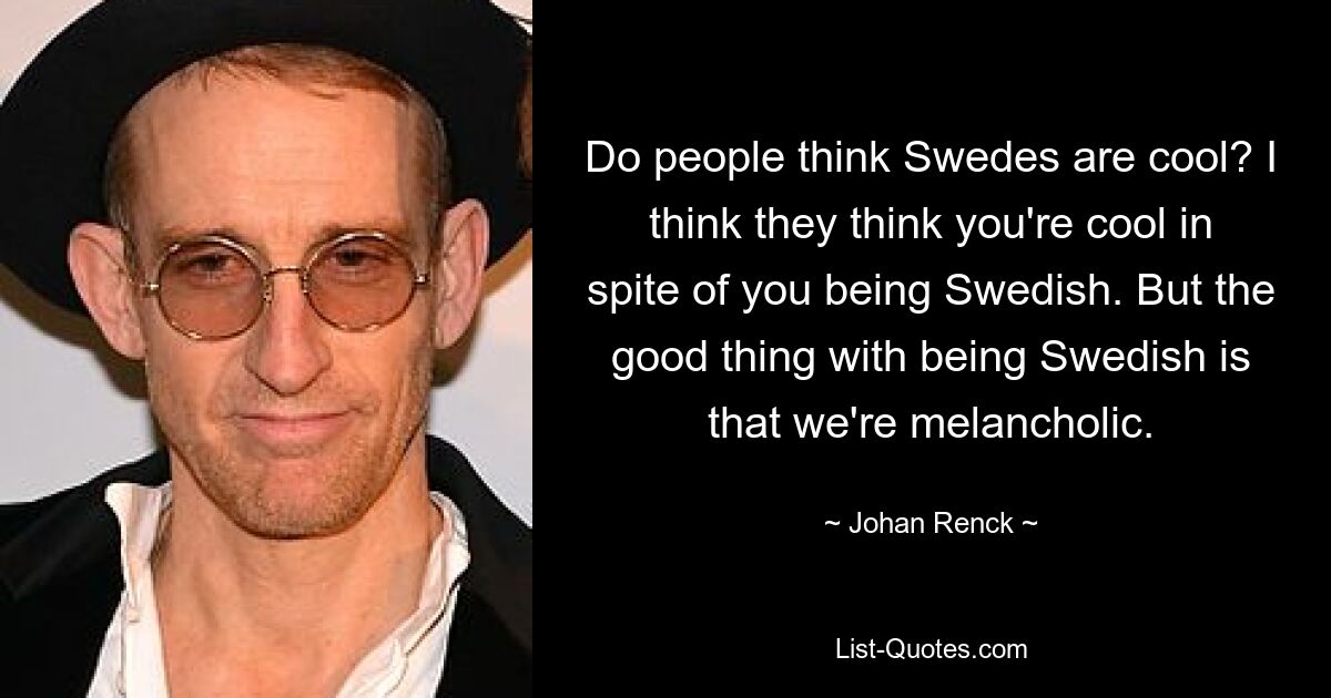 Do people think Swedes are cool? I think they think you're cool in spite of you being Swedish. But the good thing with being Swedish is that we're melancholic. — © Johan Renck