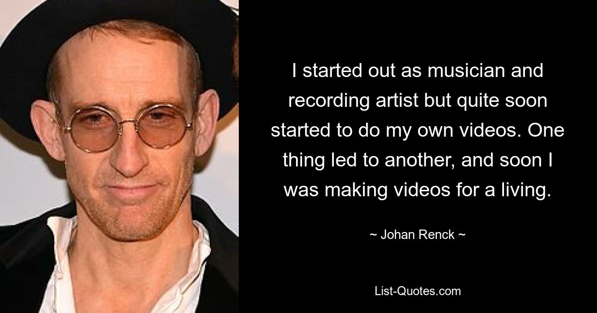 I started out as musician and recording artist but quite soon started to do my own videos. One thing led to another, and soon I was making videos for a living. — © Johan Renck