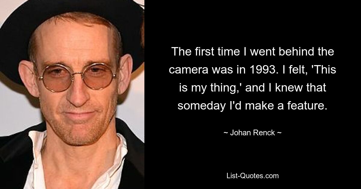 The first time I went behind the camera was in 1993. I felt, 'This is my thing,' and I knew that someday I'd make a feature. — © Johan Renck