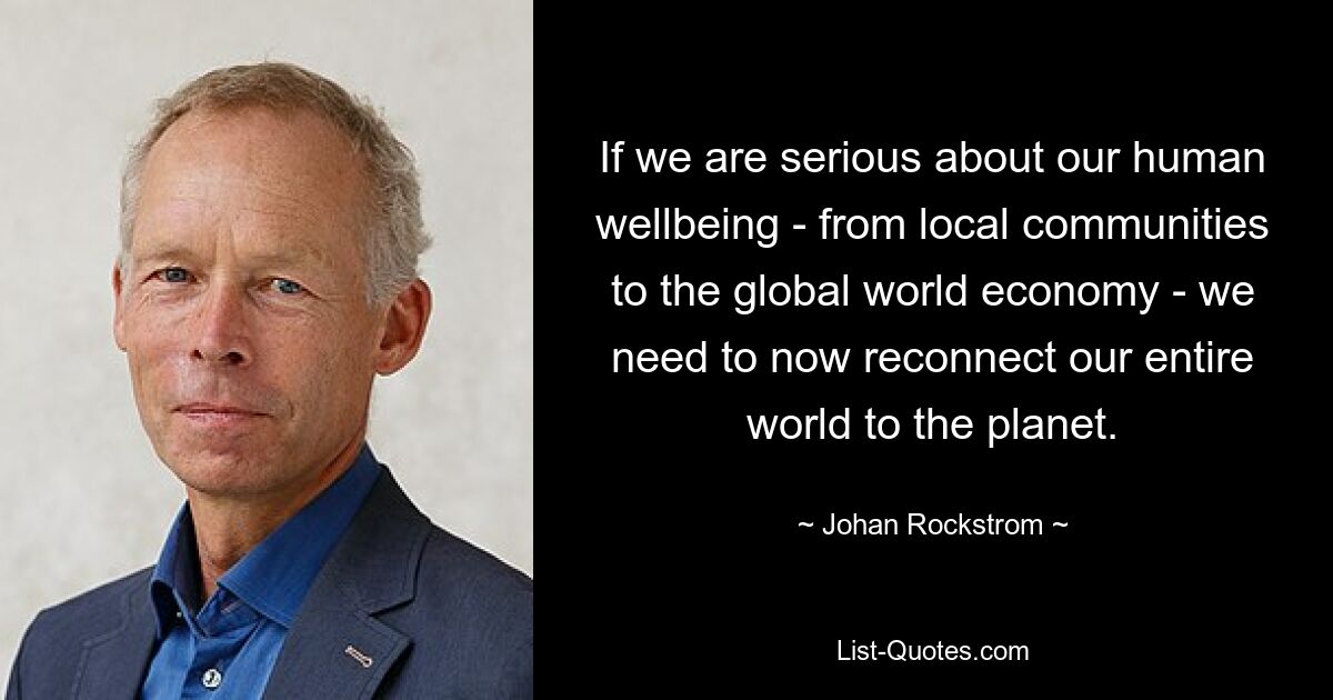 If we are serious about our human wellbeing - from local communities to the global world economy - we need to now reconnect our entire world to the planet. — © Johan Rockstrom